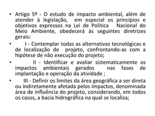 Artigo 5º - O estudo de impacto ambiental, além de atender à legislação,  em especial os princípios e objetivos expressos na Lei de Política  Nacional do Meio Ambiente, obedecerá às seguintes diretrizes gerais:  I - Contemplar todas as alternativas tecnológicas e de localização de  projeto, confrontando-as com a hipótese de não execução do projeto;  II - Identificar e avaliar sistematicamente os impactos ambientais gerados  nas fases de implantação e operação da atividade ;  III - Definir os limites da área geográfica a ser direta ou indiretamente afetada pelos impactos, denominada área de influência do projeto, considerando, em todos os casos, a bacia hidrográfica na qual se localiza; 