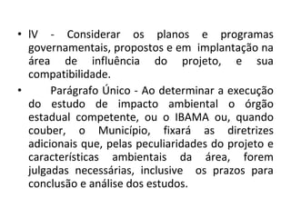lV - Considerar os planos e programas governamentais, propostos e em  implantação na área de influência do projeto, e sua compatibilidade.  Parágrafo Único - Ao determinar a execução do estudo de impacto ambiental o órgão estadual competente, ou o IBAMA ou, quando couber, o Município, fixará as diretrizes adicionais que, pelas peculiaridades do projeto e características ambientais da área, forem julgadas necessárias, inclusive  os prazos para conclusão e análise dos estudos. 