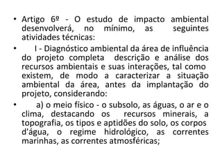 Artigo 6º - O estudo de impacto ambiental desenvolverá, no mínimo, as  seguintes atividades técnicas:  I - Diagnóstico ambiental da área de influência do projeto completa  descrição e análise dos recursos ambientais e suas interações, tal como  existem, de modo a caracterizar a situação ambiental da área, antes da implantação do projeto, considerando:  a) o meio físico - o subsolo, as águas, o ar e o clima, destacando os  recursos minerais, a topografia, os tipos e aptidões do solo, os corpos  d'água, o regime hidrológico, as correntes marinhas, as correntes atmosféricas; 
