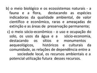 b) o meio biológico e os ecossistemas naturais - a fauna e a flora,  destacando as espécies indicadoras da qualidade ambiental, de valor científico e econômico, raras e ameaçadas de extinção e as áreas de  preservação permanente;  c) o meio sócio-econômico - o uso e ocupação do solo, os usos da água e a  sócio-economia, destacando os sítios e monumentos  aequeológicos,  históricos e culturais da comunidade, as relações de dependência entre a  sociedade local, os recursos ambientais e a potencial utilização futura  desses recursos. 