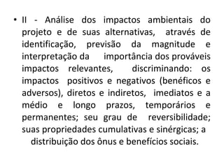 II - Análise dos impactos ambientais do projeto e de suas alternativas,  através de identificação, previsão da magnitude e interpretação da  importância dos prováveis impactos relevantes,  discriminando: os impactos  positivos e negativos (benéficos e adversos), diretos e indiretos,  imediatos e a médio e longo prazos, temporários e permanentes; seu grau de  reversibilidade; suas propriedades cumulativas e sinérgicas; a  distribuição dos ônus e benefícios sociais. 
