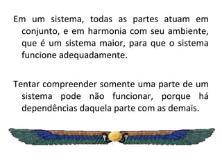 Em um sistema, todas as partes atuam em conjunto, e em harmonia com seu ambiente, que é um sistema maior, para que o sistema funcione adequadamente.  Tentar compreender somente uma parte de um sistema pode não funcionar, porque há dependências daquela parte com as demais. 