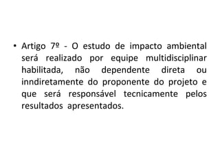 Artigo 7º - O estudo de impacto ambiental será realizado por equipe multidisciplinar habilitada, não dependente direta ou inndiretamente do proponente do projeto e que será responsável tecnicamente pelos resultados  apresentados. 