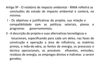 Artigo 9º - O relatório de impacto ambiental - RIMA refletirá as  conclusões do estudo de impacto ambiental e conterá, no mínimo:  I - Os objetivos e justificativas do projeto, sua relação e  compatibilidade com as políticas setoriais, planos e programas  governamentais;  II - A descrição do projeto e suas alternativas tecnológicas e  locacionais, especificando para cada um deles, nas fases de construção e operação a área de influência, as matérias primas, e mão-de-obra, as fontes de energia, os processos e técnica operacionais, os prováveis  efluentes, emissões, resíduos de energia, os empregos diretos e indiretos  a serem gerados; 