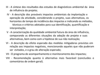 III - A síntese dos resultados dos estudos de diagnósticos ambiental da  área de influência do projeto;  IV - A descrição dos prováveis impactos ambientais da implantação e  operação da atividade, considerando o projeto, suas alternativas, os  horizontes de tempo de incidência dos impactos e indicando os métodos,  técnicas e critérios adotados para sua identificação, quantificação e  interpretação;  V - A caracterização da qualidade ambiental futura da área de influência,  comparando as diferentes situações da adoção do projeto e suas  alternativas, bem como com a hipótese de sua não realização;  VI - A descrição do efeito esperado das medidas mitigadoras previstas em  relação aos impactos negativos, mencionando aqueles que não puderam ser  evitados, e o grau de alteração esperado;  VII - O programa de acompanhamento e monitoramento dos impactos;  VIII - Recomendação quanto à alternativa mais favorável (conclusões e comentários de ordem geral). 