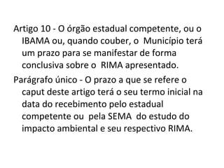 Artigo 10 - O órgão estadual competente, ou o IBAMA ou, quando couber, o  Município terá um prazo para se manifestar de forma  conclusiva sobre o  RIMA apresentado.  Parágrafo único - O prazo a que se refere o caput deste artigo terá o seu termo inicial na data do recebimento pelo estadual competente ou  pela SEMA  do estudo do impacto ambiental e seu respectivo RIMA. 