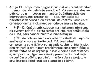 Artigo 11 - Respeitado o sigilo industrial, assim solicitando e  demonstrando pelo interessado o RIMA será acessível ao público. Suas  cópias permanecerão à disposição dos interessados, nos centros de  documentação ou bibliotecas da SEMA e do estadual de controle  ambiental correspondente, inclusive o período de análise técnica,  § 1º - Os órgãos públicos que manifestarem interesse, ou tiverem relação  direta com o projeto, receberão cópia do RIMA, para conhecimento e  manifestação,  § 2º - Ao determinar a execução do estudo de impacto ambiental e  apresentação do RIMA, o estadual competente ou o IBAMA ou, quando couber o  Município, determinará o prazo para recebimento dos comentários a serem  feitos pelos órgãos públicos e demais interessados e, sempre que julgar  necessário, promoverá a realização de audiência pública para informação  sobre o projeto e seus impactos ambientais e discussão do RIMA,  