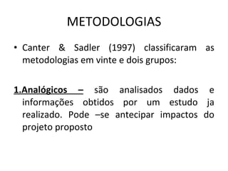 METODOLOGIAS Canter & Sadler (1997) classificaram as metodologias em vinte e dois grupos: 1.Analógicos –  são analisados dados e informações obtidos por um estudo ja realizado. Pode –se antecipar impactos do projeto proposto 