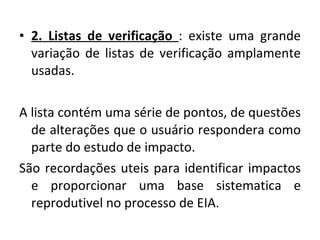 2. Listas de verificação  : existe uma grande variação de listas de verificação amplamente usadas. A lista contém uma série de pontos, de questões de alterações que o usuário respondera como parte do estudo de impacto. São recordações uteis para identificar impactos e proporcionar uma base sistematica e reprodutivel no processo de EIA. 