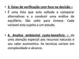 3. listas de verificação com foco na decisão –   É uma lista que esta voltada a comparar alternativas e a conduzir uma análise de equilibrio. São utéis para sintese. Cada variavel esta sujeita a um estudo. 4. Analise ambiental custo-benefício –  da uma atenção especial aos recursos naturais e seu valor economico. As tecnicas variam em complexidade e alcance. 