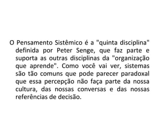 O Pensamento Sistêmico é a "quinta disciplina" definida por Peter Senge, que faz parte e suporta as outras disciplinas da "organização que aprende". Como você vai ver, sistemas são tão comuns que pode parecer paradoxal que essa percepção não faça parte da nossa cultura, das nossas conversas e das nossas referências de decisão. 