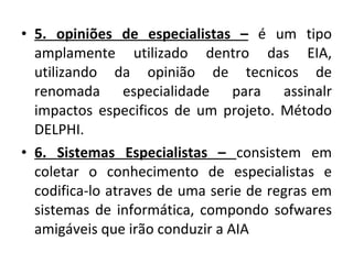 5. opiniões de especialistas –  é um tipo amplamente utilizado dentro das EIA, utilizando da opinião de tecnicos de renomada especialidade para assinalr impactos especificos de um projeto. Método DELPHI. 6. Sistemas Especialistas –  consistem em coletar o conhecimento de especialistas e codifica-lo atraves de uma serie de regras em sistemas de informática, compondo sofwares amigáveis que irão conduzir a AIA 