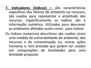 7. Indicadores (índices) –  são características específicas dos fatores do ambiente ou recursos, são usados para representar a amplitude dos recursos. Especificamente os índices são a informação numérica. Utilizados para descrever os ambinetes afetados assim como , para redizer  Os índices numericos descritivos são usados como uma medida de vulnerabilidade do ambiente, dos recursos e da contaminação ou, outras ações humanas e, tem provado que podem ser usados em comparações de localidades para uma atividade proposta. 