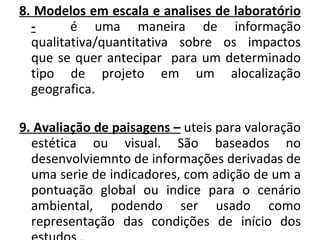 8. Modelos em escala e analises de laboratório -   é uma maneira de informação qualitativa/quantitativa sobre os impactos que se quer antecipar  para um determinado tipo de projeto em um alocalização geografica. 9. Avaliação de paisagens –  uteis para valoração estética ou visual. São baseados no desenvolviemnto de informações   derivadas de uma serie de indicadores, com adição de um a pontuação global ou indice para o cenário ambiental, podendo ser usado como representação das condições de início dos estudos . 