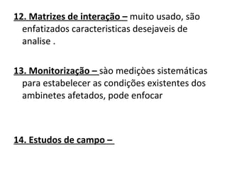 12. Matrizes de interação –  muito usado, são enfatizados caracteristicas desejaveis de analise . 13. Monitorização –  sào mediçòes sistemáticas para estabelecer as condições existentes dos ambinetes afetados, pode enfocar  14. Estudos de campo –  