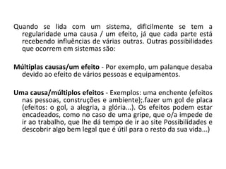 Quando se lida com um sistema, dificilmente se tem a regularidade uma causa / um efeito, já que cada parte está recebendo influências de várias outras. Outras possibilidades que ocorrem em sistemas são:  Múltiplas causas/um efeito  - Por exemplo, um palanque desaba devido ao efeito de vários pessoas e equipamentos.  Uma causa/múltiplos efeitos  - Exemplos: uma enchente (efeitos nas pessoas, construções e ambiente);.fazer um gol de placa (efeitos: o gol, a alegria, a glória...). Os efeitos podem estar encadeados, como no caso de uma gripe, que o/a impede de ir ao trabalho, que lhe dá tempo de ir ao site Possibilidades e descobrir algo bem legal que é útil para o resto da sua vida...)  