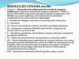  RESOLUÇÃO CONAMA 001/86:
 Artigo 2º - Dependerá de elaboração de estudo de impacto
ambiental e respectivo relatório de impacto ambiental - RIMA, a
serem submetidos à aprovação do órgão estadual competente, e do
IBAMA e1n caráter supletivo, o licenciamento de atividades
modificadoras do meio ambiente, tais como:
 I - Estradas de rodagem com duas ou mais faixas de rolamento;
 II - Ferrovias;
 III - Portos e terminais de minério, petróleo e produtos químicos;
 IV - Aeroportos, conforme definidos pelo inciso 1, artigo 48, do
Decreto-Lei nº 32, de 18.11.66;
 V - Oleodutos, gasodutos, minerodutos, troncos coletores e emissários
de esgotos sanitários;
 VI - Linhas de transmissão de energia elétrica, acima de 230KV;
 VII - Obras hidráulicas para exploração de recursos hídricos, tais como:
barragem para fins hidrelétricos, acima de 10MW, de saneamento ou de
irrigação, abertura de canais para navegação, drenagem e irrigação,
retificação de cursos d'água, abertura de barras e embocaduras,
transposição de bacias, diques;
 VIII - Extração de combustível fóssil (petróleo, xisto, carvão);
 