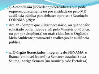  3. A cidadania (sociedade/coletividade) que pode
requerer, diretamente ou por entidade ou pelo MP,
audiência pública para debater o projeto (Resolução
CONAMA 9/87):
 Art. 2º - Sempre que julgar necessário, ou quando for
solicitado por entidade civil, pelo Ministério Público,
ou por 50 (cinqüenta) ou mais cidadãos, o Órgão de
Meio Ambiente promoverá a realização de audiência
pública.
 4. O órgão licenciador integrante do SISNAMA: o
Ibama (em nível federal); a Semace (estadual) ou a
Seuma, antiga Semam (no município de Fortaleza).
 