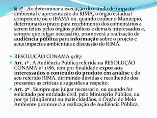  § 2º - Ao determinar a execução do estudo de impacto
ambiental e apresentação do RIMA, o órgão estadual
competente ou o IBAMA ou, quando couber o Município,
determinará o prazo para recebimento dos comentários a
serem feitos pelos órgãos públicos e demais interessados e,
sempre que julgar necessário, promoverá a realização de
audiência pública para informação sobre o projeto e
seus impactos ambientais e discussão do RIMA.
 RESOLUÇÃO CONAMA 9/87:
 Art. 1º . A Audiência Pública referida na RESOLUÇÃO
CONAMA nº 1/86, tem por finalidade expor aos
interessados o conteúdo do produto em análise e do
seu referido RIMA, dirimindo dúvidas e recolhendo dos
presentes as críticas e sugestões a respeito.
 Art. 2º . Sempre que julgar necessário, ou quando for
solicitado por entidade civil, pelo Ministério Público, ou
por 50 (cinqüenta) ou mais cidadãos, o Órgão do Meio
Ambiente promoverá a realização de Audiência Pública.
 