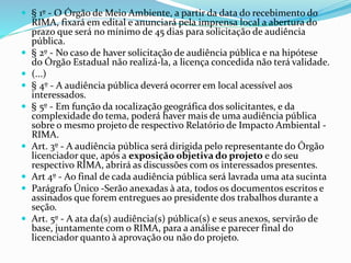  § 1º - O Órgão de Meio Ambiente, a partir da data do recebimento do
RIMA, fixará em edital e anunciará pela imprensa local a abertura do
prazo que será no mínimo de 45 dias para solicitação de audiência
pública.
 § 2º - No caso de haver solicitação de audiência pública e na hipótese
do Órgão Estadual não realizá-la, a licença concedida não terá validade.
 (...)
 § 4º - A audiência pública deverá ocorrer em local acessível aos
interessados.
 § 5º - Em função da 1ocalização geográfica dos solicitantes, e da
complexidade do tema, poderá haver mais de uma audiência pública
sobre o mesmo projeto de respectivo Relatório de Impacto Ambiental -
RIMA.
 Art. 3º - A audiência pública será dirigida pelo representante do Órgão
licenciador que, após a exposição objetiva do projeto e do seu
respectivo RIMA, abrirá as discussões com os interessados presentes.
 Art 4º - Ao final de cada audiência pública será lavrada uma ata sucinta
 Parágrafo Único -Serão anexadas à ata, todos os documentos escritos e
assinados que forem entregues ao presidente dos trabalhos durante a
seção.
 Art. 5º - A ata da(s) audiência(s) pública(s) e seus anexos, servirão de
base, juntamente com o RIMA, para a análise e parecer final do
licenciador quanto à aprovação ou não do projeto.
 