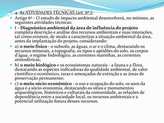  4. As ATIVIDADES TÉCNICAS (art. 6º.):
 Artigo 6º - O estudo de impacto ambiental desenvolverá, no mínimo, as
seguintes atividades técnicas:
 I - Diagnóstico ambiental da área de influência do projeto
completa descrição e análise dos recursos ambientais e suas interações,
tal como existem, de modo a caracterizar a situação ambiental da área,
antes da implantação do projeto, considerando:
 a) o meio físico - o subsolo, as águas, o ar e o clima, destacando os
recursos minerais, a topografia, os tipos e aptidões do solo, os corpos
d'água, o regime hidrológico, as correntes marinhas, as correntes
atmosféricas;
 b) o meio biológico e os ecossistemas naturais - a fauna e a flora,
destacando as espécies indicadoras da qualidade ambiental, de valor
científico e econômico, raras e ameaçadas de extinção e as áreas de
preservação permanente;
 c) o meio sócio-econômico - o uso e ocupação do solo, os usos da
água e a sócio-economia, destacando os sítios e monumentos
arqueológicos, históricos e culturais da comunidade, as relações de
dependência entre a sociedade local, os recursos ambientais e a
potencial utilização futura desses recursos.
 