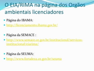 O EIA/RIMA na página dos Orgãos
ambientais licenciadores
 Página do IBAMA:
 http://licenciamento.ibama.gov.br/
 Página da SEMACE :
 http://www.semace.ce.gov.br/institucional/servicos-
institucional/eiarima/
 Página da SEUMA:
 http://www.fortaleza.ce.gov.br/seuma
 