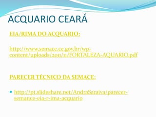 ACQUARIO CEARÁ
EIA/RIMA DO ACQUARIO:
http://www.semace.ce.gov.br/wp-
content/uploads/2011/11/FORTALEZA-AQUARIO.pdf
PARECER TÉCNICO DA SEMACE:
 http://pt.slideshare.net/AndraSaraiva/parecer-
semance-eia-r-ima-acquario
 
