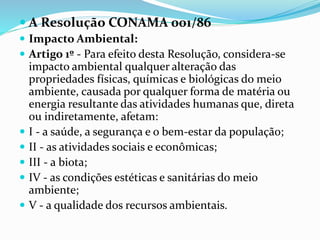  A Resolução CONAMA 001/86
 Impacto Ambiental:
 Artigo 1º - Para efeito desta Resolução, considera-se
impacto ambiental qualquer alteração das
propriedades físicas, químicas e biológicas do meio
ambiente, causada por qualquer forma de matéria ou
energia resultante das atividades humanas que, direta
ou indiretamente, afetam:
 I - a saúde, a segurança e o bem-estar da população;
 II - as atividades sociais e econômicas;
 III - a biota;
 IV - as condições estéticas e sanitárias do meio
ambiente;
 V - a qualidade dos recursos ambientais.
 
