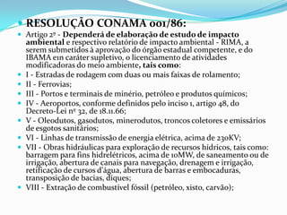  RESOLUÇÃO CONAMA 001/86:
 Artigo 2º - Dependerá de elaboração de estudo de impacto
ambiental e respectivo relatório de impacto ambiental - RIMA, a
serem submetidos à aprovação do órgão estadual competente, e do
IBAMA e1n caráter supletivo, o licenciamento de atividades
modificadoras do meio ambiente, tais como:
 I - Estradas de rodagem com duas ou mais faixas de rolamento;
 II - Ferrovias;
 III - Portos e terminais de minério, petróleo e produtos químicos;
 IV - Aeroportos, conforme definidos pelo inciso 1, artigo 48, do
Decreto-Lei nº 32, de 18.11.66;
 V - Oleodutos, gasodutos, minerodutos, troncos coletores e emissários
de esgotos sanitários;
 VI - Linhas de transmissão de energia elétrica, acima de 230KV;
 VII - Obras hidráulicas para exploração de recursos hídricos, tais como:
barragem para fins hidrelétricos, acima de 10MW, de saneamento ou de
irrigação, abertura de canais para navegação, drenagem e irrigação,
retificação de cursos d'água, abertura de barras e embocaduras,
transposição de bacias, diques;
 VIII - Extração de combustível fóssil (petróleo, xisto, carvão);
 