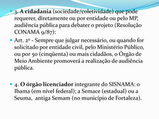  3. A cidadania (sociedade/coletividade) que pode
requerer, diretamente ou por entidade ou pelo MP,
audiência pública para debater o projeto (Resolução
CONAMA 9/87):
 Art. 2º - Sempre que julgar necessário, ou quando for
solicitado por entidade civil, pelo Ministério Público,
ou por 50 (cinqüenta) ou mais cidadãos, o Órgão de
Meio Ambiente promoverá a realização de audiência
pública.
 4. O órgão licenciador integrante do SISNAMA: o
Ibama (em nível federal); a Semace (estadual) ou a
Seuma, antiga Semam (no município de Fortaleza).
 