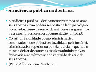  A audiência pública na doutrina:
 A audiência pública – devidamente retratada na ata e
seus anexos – não poderá ser posta de lado pelo órgão
licenciador, como o mesmo deverá pesar s argumentos
nela expendidos, como a documentação juntada.C
 Constituirá nulidade do ato administrativo
autorizador – que poderá ser invalidada pela instância
administrativa superior ou por via judicial – quando o
mesmo deixar de conter os motivos administrativos
favoráveis ou desfavoráveis ao conteúdo da ata e de
seus anexos.
 (Paulo Affonso Leme Machado)
 