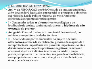  2. ESTUDO DAS ALTERNATIVAS:
 Art. 5º da RESOLUÇÃO 001/86: O estudo de impacto ambiental,
além de atender à legislação, em especial os princípios e objetivos
expressos na Lei de Política Nacional do Meio Ambiente,
obedecerá às seguintes diretrizes gerais:
 I - Contemplar todas as alternativas tecnológicas e de
localização de projeto, confrontando-as com a hipótese de não
execução do projeto;
 Artigo 6º - O estudo de impacto ambiental desenvolverá, no
mínimo, as seguintes atividades técnicas:
 II - Análise dos impactos ambientais do projeto e de suas
alternativas, através de identificação, previsão da magnitude e
interpretação da importância dos prováveis impactos relevantes,
discriminando: os impactos positivos e negativos (benéficos e
adversos), diretos e indiretos, imediatos e a médio e longo
prazos, temporários e permanentes; seu grau de reversibilidade;
suas propriedades cumulativas e sinérgicas; a distribuição dos
ônus e benefícios sociais.
 