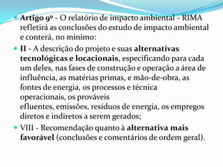  Artigo 9º - O relatório de impacto ambiental - RIMA
refletirá as conclusões do estudo de impacto ambiental
e conterá, no mínimo:
 II - A descrição do projeto e suas alternativas
tecnológicas e locacionais, especificando para cada
um deles, nas fases de construção e operação a área de
influência, as matérias primas, e mão-de-obra, as
fontes de energia, os processos e técnica
operacionais, os prováveis
efluentes, emissões, resíduos de energia, os empregos
diretos e indiretos a serem gerados;
 VIII - Recomendação quanto à alternativa mais
favorável (conclusões e comentários de ordem geral).
 