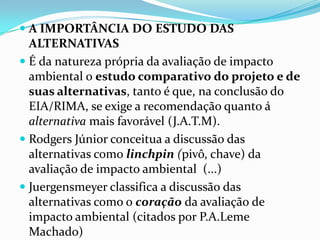  A IMPORTÂNCIA DO ESTUDO DAS
ALTERNATIVAS
 É da natureza própria da avaliação de impacto
ambiental o estudo comparativo do projeto e de
suas alternativas, tanto é que, na conclusão do
EIA/RIMA, se exige a recomendação quanto á
alternativa mais favorável (J.A.T.M).
 Rodgers Júnior conceitua a discussão das
alternativas como linchpin (pivô, chave) da
avaliação de impacto ambiental (...)
 Juergensmeyer classifica a discussão das
alternativas como o coração da avaliação de
impacto ambiental (citados por P.A.Leme
Machado)
 