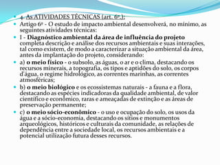  4. As ATIVIDADES TÉCNICAS (art. 6º.):
 Artigo 6º - O estudo de impacto ambiental desenvolverá, no mínimo, as
seguintes atividades técnicas:
 I - Diagnóstico ambiental da área de influência do projeto
completa descrição e análise dos recursos ambientais e suas interações,
tal como existem, de modo a caracterizar a situação ambiental da área,
antes da implantação do projeto, considerando:
 a) o meio físico - o subsolo, as águas, o ar e o clima, destacando os
recursos minerais, a topografia, os tipos e aptidões do solo, os corpos
d'água, o regime hidrológico, as correntes marinhas, as correntes
atmosféricas;
 b) o meio biológico e os ecossistemas naturais - a fauna e a flora,
destacando as espécies indicadoras da qualidade ambiental, de valor
científico e econômico, raras e ameaçadas de extinção e as áreas de
preservação permanente;
 c) o meio sócio-econômico - o uso e ocupação do solo, os usos da
água e a sócio-economia, destacando os sítios e monumentos
arqueológicos, históricos e culturais da comunidade, as relações de
dependência entre a sociedade local, os recursos ambientais e a
potencial utilização futura desses recursos.
 