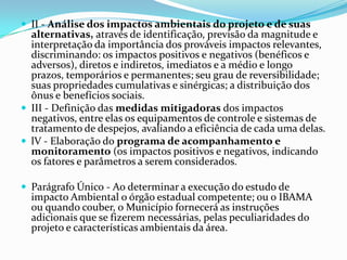  II - Análise dos impactos ambientais do projeto e de suas
alternativas, através de identificação, previsão da magnitude e
interpretação da importância dos prováveis impactos relevantes,
discriminando: os impactos positivos e negativos (benéficos e
adversos), diretos e indiretos, imediatos e a médio e longo
prazos, temporários e permanentes; seu grau de reversibilidade;
suas propriedades cumulativas e sinérgicas; a distribuição dos
ônus e benefícios sociais.
 III - Definição das medidas mitigadoras dos impactos
negativos, entre elas os equipamentos de controle e sistemas de
tratamento de despejos, avaliando a eficiência de cada uma delas.
 lV - Elaboração do programa de acompanhamento e
monitoramento (os impactos positivos e negativos, indicando
os fatores e parâmetros a serem considerados.
 Parágrafo Único - Ao determinar a execução do estudo de
impacto Ambiental o órgão estadual competente; ou o IBAMA
ou quando couber, o Município fornecerá as instruções
adicionais que se fizerem necessárias, pelas peculiaridades do
projeto e características ambientais da área.
 