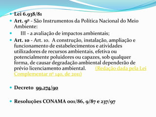  Lei 6.938/81
 Art. 9º - São Instrumentos da Política Nacional do Meio
Ambiente:
 III - a avaliação de impactos ambientais;
 Art. 10 - Art. 10. A construção, instalação, ampliação e
funcionamento de estabelecimentos e atividades
utilizadores de recursos ambientais, efetiva ou
potencialmente poluidores ou capazes, sob qualquer
forma, de causar degradação ambiental dependerão de
prévio licenciamento ambiental. (Redação dada pela Lei
Complementar nº 140, de 2011)
 Decreto 99.274/90
 Resoluções CONAMA 001/86, 9/87 e 237/97
 