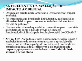  ANTECEDENTES DA AVALIAÇÃO DE
IMPACTO AMBIENTAL
 Oriunda do direito norte-americano (environmental impact
analysis).
 Foi introduzida no Brasil pela Lei 6.803/80, que institui as
“diretrizes básicas para o zoneamento industrial nas áreas
críticas de poluição”.
 Duas características daquela lei se transmitem para o que viria
a ser definido como o Estudo Prévio de Impacto
Ambiental, disciplinada pela Resolução 001/86 do CONAMA.
 Art. 10, § 3º. Além dos estudos normalmente exigíveis para o
estabelecimento de zoneamento urbano, a aprovação das
zonas a que se refere o parágrafo anterior, será precedida de
estudos especiais de alternativas e de avaliações de
impacto, que permitam estabelecer a confiabilidade da
solução a ser adotada
 