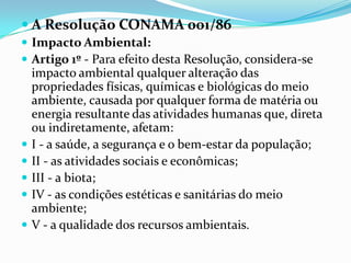  A Resolução CONAMA 001/86
 Impacto Ambiental:
 Artigo 1º - Para efeito desta Resolução, considera-se
impacto ambiental qualquer alteração das
propriedades físicas, químicas e biológicas do meio
ambiente, causada por qualquer forma de matéria ou
energia resultante das atividades humanas que, direta
ou indiretamente, afetam:
 I - a saúde, a segurança e o bem-estar da população;
 II - as atividades sociais e econômicas;
 III - a biota;
 IV - as condições estéticas e sanitárias do meio
ambiente;
 V - a qualidade dos recursos ambientais.
 