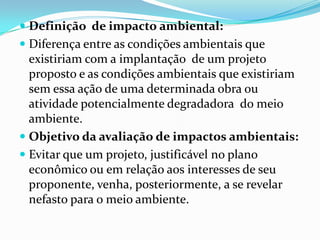  Definição de impacto ambiental:
 Diferença entre as condições ambientais que
existiriam com a implantação de um projeto
proposto e as condições ambientais que existiriam
sem essa ação de uma determinada obra ou
atividade potencialmente degradadora do meio
ambiente.
 Objetivo da avaliação de impactos ambientais:
 Evitar que um projeto, justificável no plano
econômico ou em relação aos interesses de seu
proponente, venha, posteriormente, a se revelar
nefasto para o meio ambiente.
 