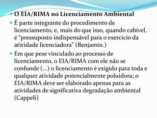  O EIA/RIMA no Licenciamento Ambiental
 É parte integrante do procedimento de
licenciamento, e, mais do que isso, quando cabível,
é “pressuposto indispensável para o exercício da
atividade licenciadora” (Benjamin.)
 Em que pese vinculado ao processo de
licenciamento, o EIA/RIMA com ele não se
confunde (...) o licenciamento é exigido para toda e
qualquer atividade potencialmente poluidora; o
EIA/RIMA deve ser elaborado apenas para as
atividades de significativa degradação ambiental
(Cappeli)
 
