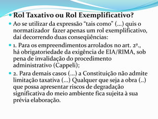 Rol Taxativo ou Rol Exemplificativo? 
 Ao se utilizar da expressão “tais como” (...) quis o 
normatizador fazer apenas um rol exemplificativo, 
daí decorrendo duas conseqüências: 
 1. Para os empreendimentos arrolados no art. 2º., 
há obrigatoriedade da exigência de EIA/RIMA, sob 
pena de invalidação do procedimento 
administrativo (Cappeli); 
 2. Para demais casos (...) a Constituição não admite 
limitação taxativa (...) Qualquer que seja a obra (..) 
que possa apresentar riscos de degradação 
significativa do meio ambiente fica sujeita à sua 
prévia elaboração. 
 