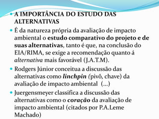  A IMPORTÂNCIA DO ESTUDO DAS 
ALTERNATIVAS 
 É da natureza própria da avaliação de impacto 
ambiental o estudo comparativo do projeto e de 
suas alternativas, tanto é que, na conclusão do 
EIA/RIMA, se exige a recomendação quanto á 
alternativa mais favorável (J.A.T.M). 
 Rodgers Júnior conceitua a discussão das 
alternativas como linchpin (pivô, chave) da 
avaliação de impacto ambiental (...) 
 Juergensmeyer classifica a discussão das 
alternativas como o coração da avaliação de 
impacto ambiental (citados por P.A.Leme 
Machado) 
 