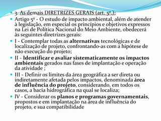  3. As demais DIRETRIZES GERAIS (art. 5º.): 
 Artigo 5º - O estudo de impacto ambiental, além de atender 
à legislação, em especial os princípios e objetivos expressos 
na Lei de Política Nacional do Meio Ambiente, obedecerá 
às seguintes diretrizes gerais: 
 I - Contemplar todas as alternativas tecnológicas e de 
localização de projeto, confrontando-as com a hipótese de 
não execução do projeto; 
 II - Identificar e avaliar sistematicamente os impactos 
ambientais gerados nas fases de implantação e operação 
da atividade ; 
 III - Definir os limites da área geográfica a ser direta ou 
indiretamente afetada pelos impactos, denominada área 
de influência do projeto, considerando, em todos os 
casos, a bacia hidrográfica na qual se localiza; 
 lV - Considerar os planos e programas governamentais, 
propostos e em implantação na área de influência do 
projeto, e sua compatibilidade 
 