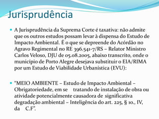 Jurisprudência 
 A Jurisprudência da Suprema Corte é taxativa: não admite 
que os outros estudos possam levar à dispensa do Estudo de 
Impacto Ambiental. É o que se depreende do Acórdão no 
Agravo Regimental no RE 396.541-7/RS – Relator Ministro 
Carlos Veloso, DJU de 05.08.2005, abaixo transcrito, onde o 
município de Porto Alegre desejava substituir o EIA/RIMA 
por um Estudo de Viabilidade Urbanística (EVU): 
 “MEIO AMBIENTE – Estudo de Impacto Ambiental – 
Obrigatoriedade, em se tratando de instalação de obra ou 
atividade potencialmente causadora de significativa 
degradação ambiental – Inteligência do art. 225, § 1o., IV, 
da C.F”. 
 