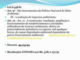  Lei 6.938/81 
 Art. 9º - São Instrumentos da Política Nacional do Meio 
Ambiente: 
 III - a avaliação de impactos ambientais; 
 Art. 10 - Art. 10. A construção, instalação, ampliação e 
funcionamento de estabelecimentos e atividades 
utilizadores de recursos ambientais, efetiva ou 
potencialmente poluidores ou capazes, sob qualquer 
forma, de causar degradação ambiental dependerão de 
prévio licenciamento ambiental. (Redação dada pela Lei 
Complementar nº 140, de 2011) 
 Decreto 99.274/90 
 Resoluções CONAMA 001/86, 9/87 e 237/97 
 