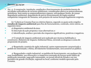  Decreto 99.274/90 
 Art. 17. A construção, instalação, ampliação e funcionamento de estabelecimento de 
atividades utilizadoras de recursos ambientais, consideradas efetiva ou potencialmente 
poluidoras, bem assim os empreendimentos capazes, sob qualquer forma, de causar 
degradação ambiental, dependerão de prévio licenciamento do órgão estadual 
competente integrante do Sisnama, sem prejuízo de outras licenças legalmente exigíveis. 
 § 1º Caberá ao Conama fixar os critérios básicos, segundo os quais serão exigidos 
estudos de impacto ambiental para fins de licenciamento, contendo, entre outros, os 
seguintes itens: 
 a) diagnóstico ambiental da área; 
 b) descrição da ação proposta e suas alternativas; e 
 c) identificação, análise e previsão dos impactos significativos, positivos e negativos. 
 2º O estudo de impacto ambiental será realizado por técnicos habilitados e 
constituirá o Relatório de Impacto Ambiental Rima, correndo as despesas à conta do 
proponente do projeto. 
 3º Respeitada a matéria de sigilo industrial, assim expressamente caracterizada a 
pedido do interessado, o Rima, devidamente fundamentado, será acessível ao público. 
 4º Resguardado o sigilo industrial, os pedidos de licenciamento, em qualquer das 
suas modalidades, sua renovação e a respectiva concessão da licença serão objeto de 
publicação resumida, paga pelo interessado, no jornal oficial do Estado e em um 
periódico de grande circulação, regional ou local, conforme modelo aprovado pelo 
Conama. 
 