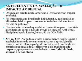  ANTECEDENTES DA AVALIAÇÃO DE 
IMPACTO AMBIENTAL 
 Oriunda do direito norte-americano (environmental impact 
analysis). 
 Foi introduzida no Brasil pela Lei 6.803/80, que institui as 
“diretrizes básicas para o zoneamento industrial nas áreas 
críticas de poluição”. 
 Duas características daquela lei se transmitem para o que viria 
a ser definido como o Estudo Prévio de Impacto Ambiental, 
disciplinada pela Resolução 001/86 do CONAMA. 
 Art. 10, § 3º. Além dos estudos normalmente exigíveis para o 
estabelecimento de zoneamento urbano, a aprovação das 
zonas a que se refere o parágrafo anterior, será precedida de 
estudos especiais de alternativas e de avaliações de 
impacto, que permitam estabelecer a confiabilidade da 
solução a ser adotada 
 