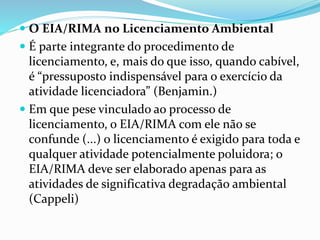  O EIA/RIMA no Licenciamento Ambiental 
 É parte integrante do procedimento de 
licenciamento, e, mais do que isso, quando cabível, 
é “pressuposto indispensável para o exercício da 
atividade licenciadora” (Benjamin.) 
 Em que pese vinculado ao processo de 
licenciamento, o EIA/RIMA com ele não se 
confunde (...) o licenciamento é exigido para toda e 
qualquer atividade potencialmente poluidora; o 
EIA/RIMA deve ser elaborado apenas para as 
atividades de significativa degradação ambiental 
(Cappeli) 
 