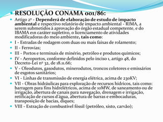  RESOLUÇÃO CONAMA 001/86:
 Artigo 2º - Dependerá de elaboração de estudo de impacto
ambiental e respectivo relatório de impacto ambiental - RIMA, a
serem submetidos à aprovação do órgão estadual competente, e do
IBAMA e1n caráter supletivo, o licenciamento de atividades
modificadoras do meio ambiente, tais como:
 I - Estradas de rodagem com duas ou mais faixas de rolamento;
 II - Ferrovias;
 III - Portos e terminais de minério, petróleo e produtos químicos;
 IV - Aeroportos, conforme definidos pelo inciso 1, artigo 48, do
Decreto-Lei nº 32, de 18.11.66;
 V - Oleodutos, gasodutos, minerodutos, troncos coletores e emissários
de esgotos sanitários;
 VI - Linhas de transmissão de energia elétrica, acima de 230KV;
 VII - Obras hidráulicas para exploração de recursos hídricos, tais como:
barragem para fins hidrelétricos, acima de 10MW, de saneamento ou de
irrigação, abertura de canais para navegação, drenagem e irrigação,
retificação de cursos d'água, abertura de barras e embocaduras,
transposição de bacias, diques;
 VIII - Extração de combustível fóssil (petróleo, xisto, carvão);
 